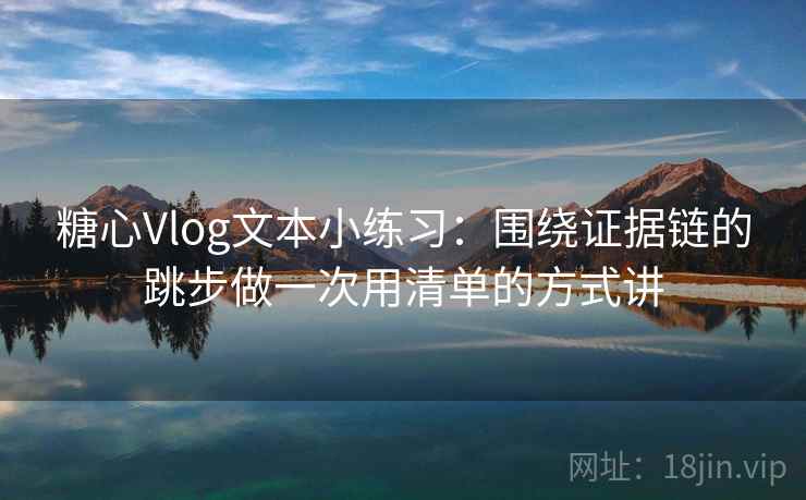 糖心Vlog文本小练习：围绕证据链的跳步做一次用清单的方式讲