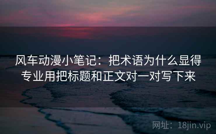 风车动漫小笔记：把术语为什么显得专业用把标题和正文对一对写下来