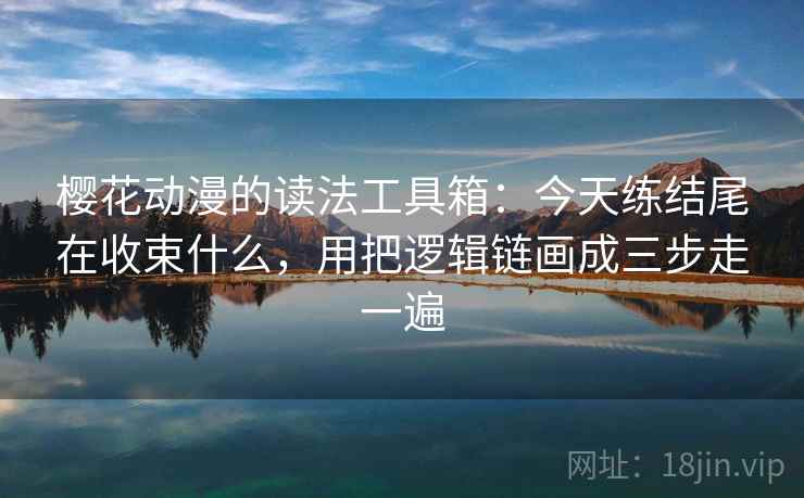 樱花动漫的读法工具箱：今天练结尾在收束什么，用把逻辑链画成三步走一遍