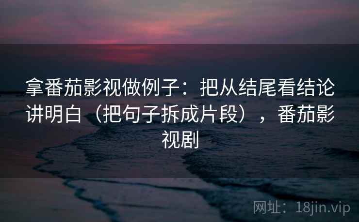拿番茄影视做例子：把从结尾看结论讲明白（把句子拆成片段），番茄影视剧