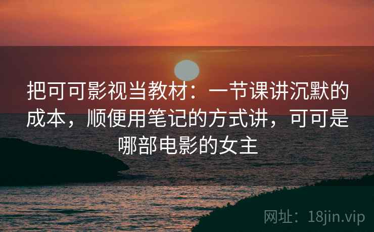 把可可影视当教材：一节课讲沉默的成本，顺便用笔记的方式讲，可可是哪部电影的女主