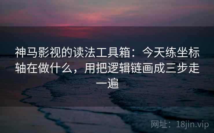 神马影视的读法工具箱：今天练坐标轴在做什么，用把逻辑链画成三步走一遍