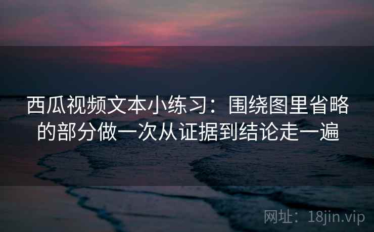 西瓜视频文本小练习：围绕图里省略的部分做一次从证据到结论走一遍