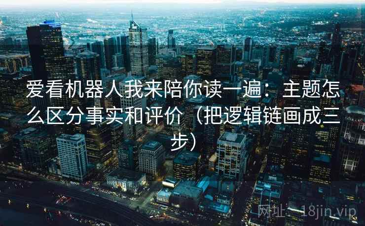 爱看机器人我来陪你读一遍：主题怎么区分事实和评价（把逻辑链画成三步）